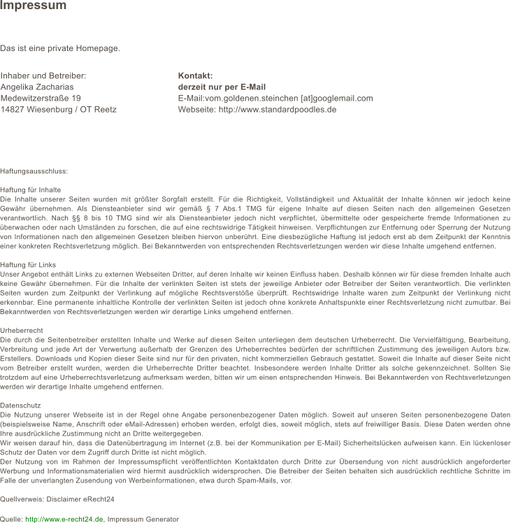 Impressum Das ist eine private Homepage.           Haftungsausschluss:  Haftung für Inhalte Die Inhalte unserer Seiten wurden mit größter Sorgfalt erstellt. Für die Richtigkeit, Vollständigkeit und Aktualität der Inhalte können wir jedoch keine Gewähr übernehmen. Als Diensteanbieter sind wir gemäß § 7 Abs.1 TMG für eigene Inhalte auf diesen Seiten nach den allgemeinen Gesetzen verantwortlich. Nach §§ 8 bis 10 TMG sind wir als Diensteanbieter jedoch nicht verpflichtet, übermittelte oder gespeicherte fremde Informationen zu überwachen oder nach Umständen zu forschen, die auf eine rechtswidrige Tätigkeit hinweisen. Verpflichtungen zur Entfernung oder Sperrung der Nutzung von Informationen nach den allgemeinen Gesetzen bleiben hiervon unberührt. Eine diesbezügliche Haftung ist jedoch erst ab dem Zeitpunkt der Kenntnis einer konkreten Rechtsverletzung möglich. Bei Bekanntwerden von entsprechenden Rechtsverletzungen werden wir diese Inhalte umgehend entfernen.  Haftung für Links Unser Angebot enthält Links zu externen Webseiten Dritter, auf deren Inhalte wir keinen Einfluss haben. Deshalb können wir für diese fremden Inhalte auch keine Gewähr übernehmen. Für die Inhalte der verlinkten Seiten ist stets der jeweilige Anbieter oder Betreiber der Seiten verantwortlich. Die verlinkten Seiten wurden zum Zeitpunkt der Verlinkung auf mögliche Rechtsverstöße überprüft. Rechtswidrige Inhalte waren zum Zeitpunkt der Verlinkung nicht erkennbar. Eine permanente inhaltliche Kontrolle der verlinkten Seiten ist jedoch ohne konkrete Anhaltspunkte einer Rechtsverletzung nicht zumutbar. Bei Bekanntwerden von Rechtsverletzungen werden wir derartige Links umgehend entfernen.  Urheberrecht Die durch die Seitenbetreiber erstellten Inhalte und Werke auf diesen Seiten unterliegen dem deutschen Urheberrecht. Die Vervielfältigung, Bearbeitung, Verbreitung und jede Art der Verwertung außerhalb der Grenzen des Urheberrechtes bedürfen der schriftlichen Zustimmung des jeweiligen Autors bzw. Erstellers. Downloads und Kopien dieser Seite sind nur für den privaten, nicht kommerziellen Gebrauch gestattet. Soweit die Inhalte auf dieser Seite nicht vom Betreiber erstellt wurden, werden die Urheberrechte Dritter beachtet. Insbesondere werden Inhalte Dritter als solche gekennzeichnet. Sollten Sie trotzdem auf eine Urheberrechtsverletzung aufmerksam werden, bitten wir um einen entsprechenden Hinweis. Bei Bekanntwerden von Rechtsverletzungen werden wir derartige Inhalte umgehend entfernen.  Datenschutz Die Nutzung unserer Webseite ist in der Regel ohne Angabe personenbezogener Daten möglich. Soweit auf unseren Seiten personenbezogene Daten (beispielsweise Name, Anschrift oder eMail-Adressen) erhoben werden, erfolgt dies, soweit möglich, stets auf freiwilliger Basis. Diese Daten werden ohne Ihre ausdrückliche Zustimmung nicht an Dritte weitergegeben.  Wir weisen darauf hin, dass die Datenübertragung im Internet (z.B. bei der Kommunikation per E-Mail) Sicherheitslücken aufweisen kann. Ein lückenloser Schutz der Daten vor dem Zugriff durch Dritte ist nicht möglich.  Der Nutzung von im Rahmen der Impressumspflicht veröffentlichten Kontaktdaten durch Dritte zur Übersendung von nicht ausdrücklich angeforderter Werbung und Informationsmaterialien wird hiermit ausdrücklich widersprochen. Die Betreiber der Seiten behalten sich ausdrücklich rechtliche Schritte im Falle der unverlangten Zusendung von Werbeinformationen, etwa durch Spam-Mails, vor.   Quellverweis: Disclaimer eRecht24 Kontakt: derzeit nur per E-Mail E-Mail:vom.goldenen.steinchen [at]googlemail.com Webseite: http://www.standardpoodles.de Inhaber und Betreiber: Angelika Zacharias Medewitzerstraße 19 14827 Wiesenburg / OT Reetz Quelle: http://www.e-recht24.de, Impressum Generator